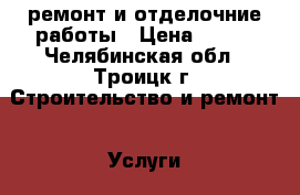 ремонт и отделочние работы › Цена ­ 100 - Челябинская обл., Троицк г. Строительство и ремонт » Услуги   . Челябинская обл.,Троицк г.